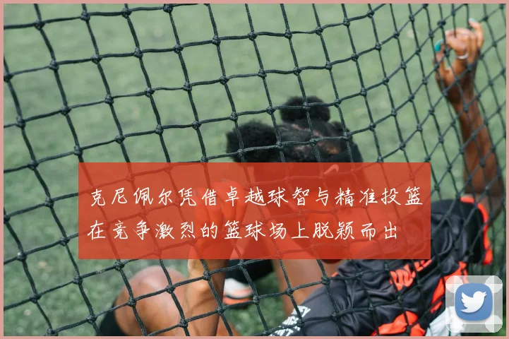 克尼佩尔凭借卓越球智与精准投篮在竞争激烈的篮球场上脱颖而出