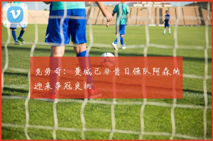 克劳奇：曼城已非昔日强队阿森纳迎来争冠良机