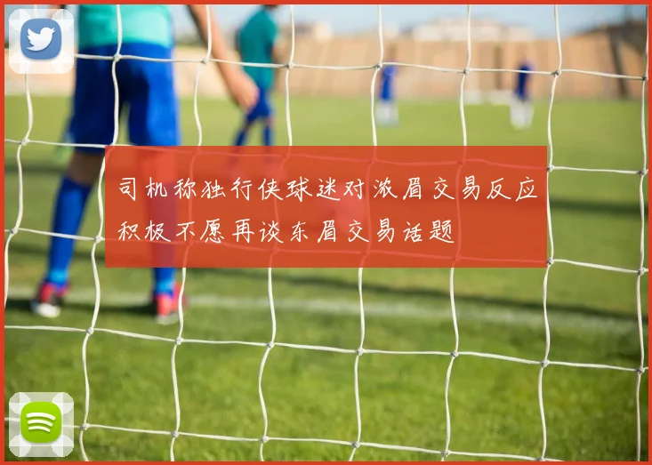 司机称独行侠球迷对浓眉交易反应积极不愿再谈东眉交易话题