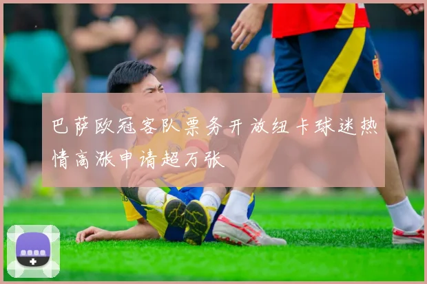 巴萨欧冠客队票务开放纽卡球迷热情高涨申请超万张