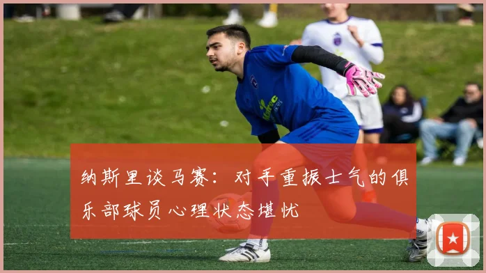 纳斯里谈马赛：对手重振士气的俱乐部球员心理状态堪忧