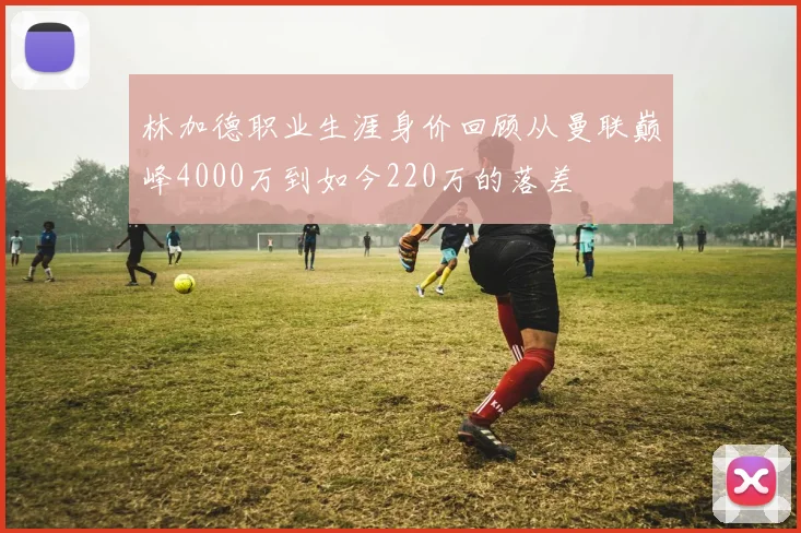 林加德职业生涯身价回顾从曼联巅峰4000万到如今220万的落差