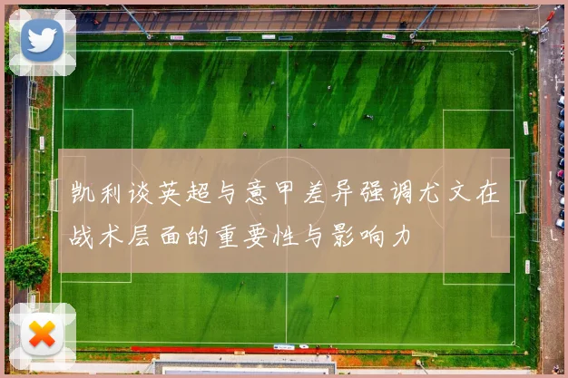 凯利谈英超与意甲差异强调尤文在战术层面的重要性与影响力