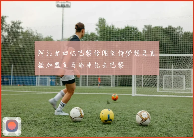 阿扎尔回忆巴黎传闻坚持梦想是直接加盟皇马而非先去巴黎