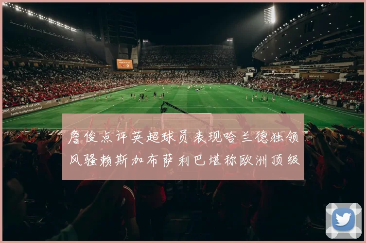 詹俊点评英超球员表现哈兰德独领风骚赖斯加布萨利巴堪称欧洲顶级