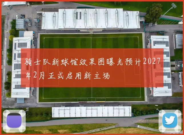 骑士队新球馆效果图曝光预计2027年2月正式启用新主场