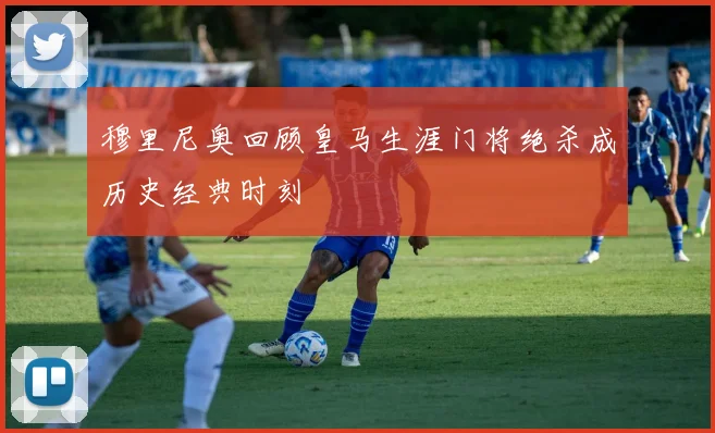 穆里尼奥回顾皇马生涯门将绝杀成历史经典时刻