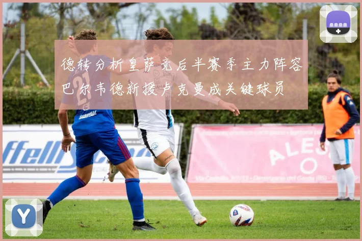 德转分析皇萨竞后半赛季主力阵容巴尔韦德新援卢克曼成关键球员