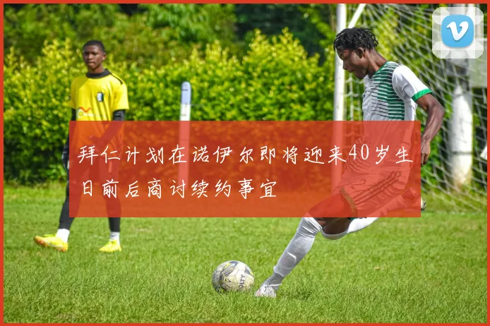 拜仁计划在诺伊尔即将迎来40岁生日前后商讨续约事宜