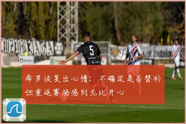 希罗谈复出心情：不确定是否替补但重返赛场感到无比开心
