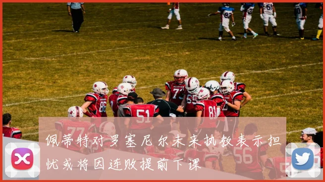 佩蒂特对罗塞尼尔未来执教表示担忧或将因连败提前下课