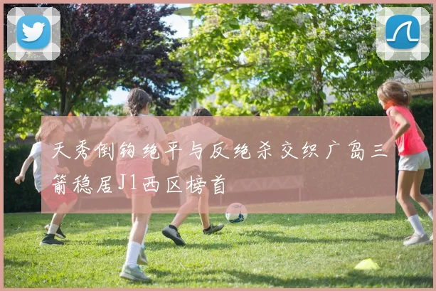 天秀倒钩绝平与反绝杀交织广岛三箭稳居J1西区榜首