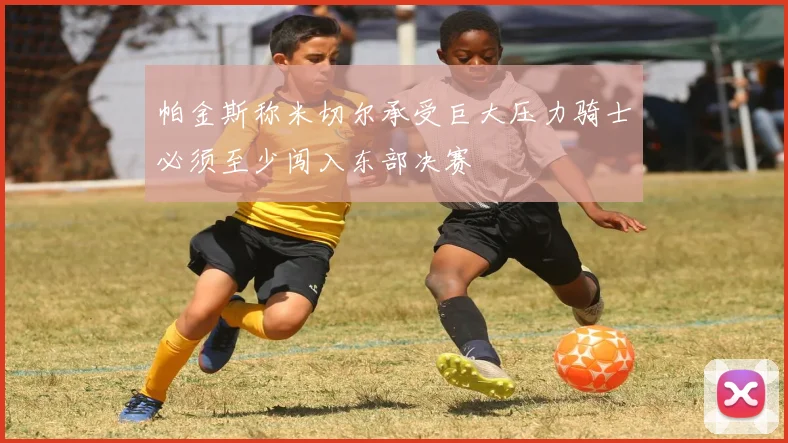 帕金斯称米切尔承受巨大压力骑士必须至少闯入东部决赛