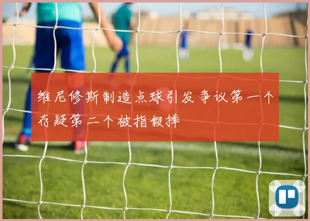 维尼修斯制造点球引发争议第一个存疑第二个被指假摔
