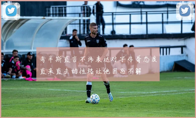 考辛斯直言不讳表达对字母哥态度直来直去的性格让他困惑不解