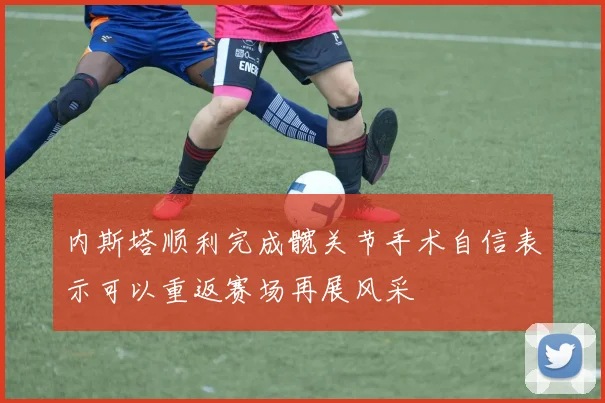 内斯塔顺利完成髋关节手术自信表示可以重返赛场再展风采