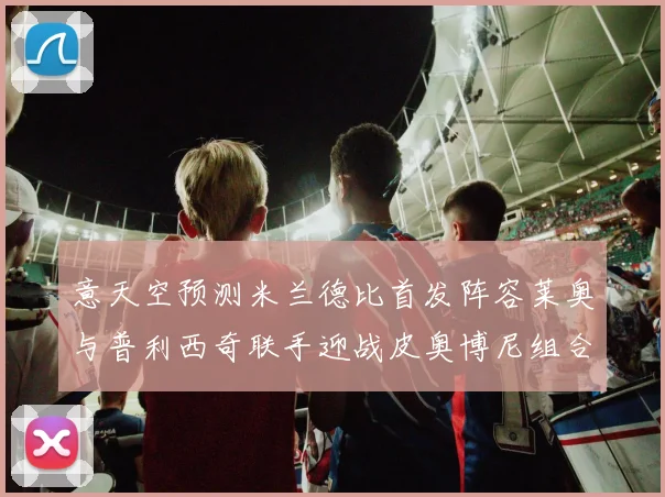 意天空预测米兰德比首发阵容莱奥与普利西奇联手迎战皮奥博尼组合