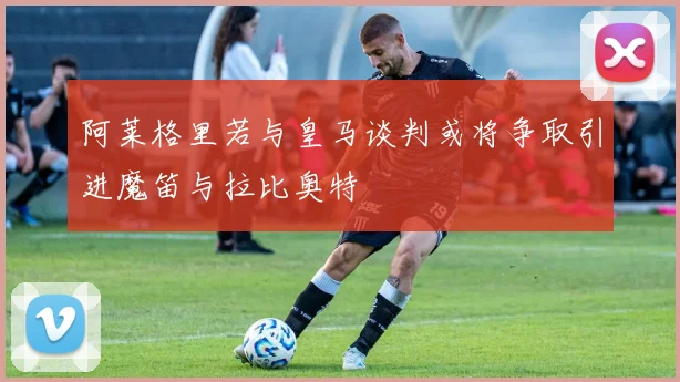 阿莱格里若与皇马谈判或将争取引进魔笛与拉比奥特