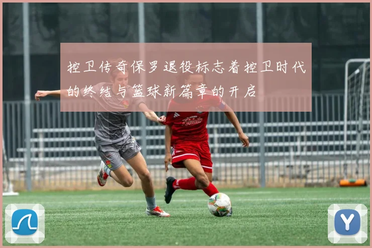 控卫传奇保罗退役标志着控卫时代的终结与篮球新篇章的开启