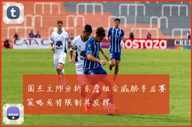国王主帅分析东詹组合威胁季后赛策略或将限制其发挥