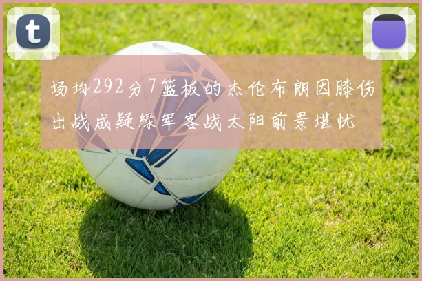 场均292分7篮板的杰伦布朗因膝伤出战成疑绿军客战太阳前景堪忧