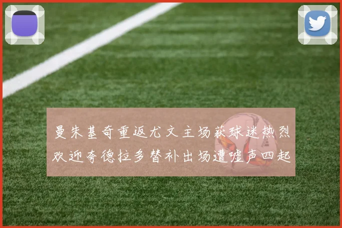 曼朱基奇重返尤文主场获球迷热烈欢迎夸德拉多替补出场遭嘘声四起