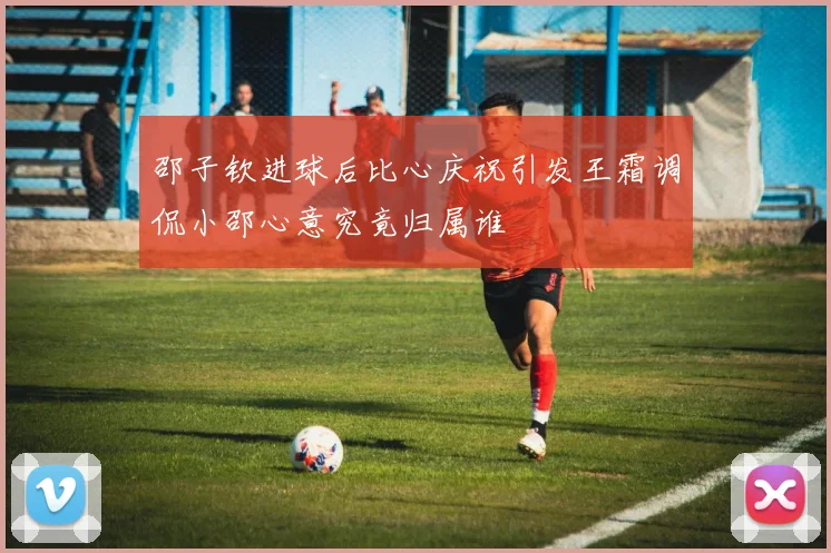 邵子钦进球后比心庆祝引发王霜调侃小邵心意究竟归属谁