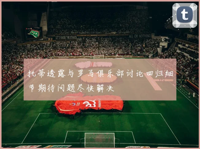 托蒂透露与罗马俱乐部讨论回归细节期待问题尽快解决