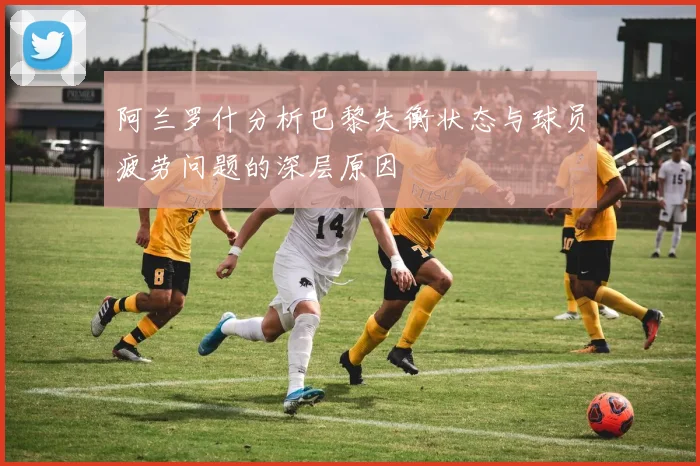 阿兰罗什分析巴黎失衡状态与球员疲劳问题的深层原因