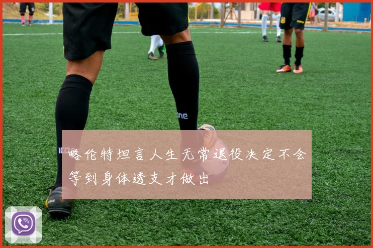 略伦特坦言人生无常退役决定不会等到身体透支才做出